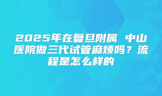 2025年在复旦附属 中山医院做三代试管麻烦吗?流程是怎么样的