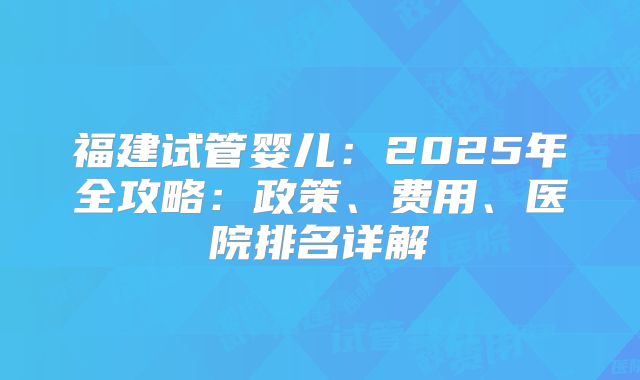 福建试管婴儿：2025年全攻略：政策、费用、医院排名详解
