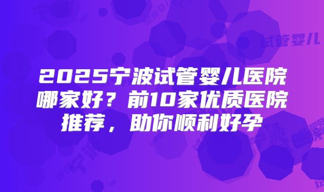 2025宁波试管婴儿医院哪家好？前10家优质医院推荐，助你顺利好孕
