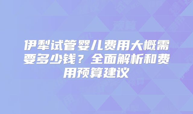伊犁试管婴儿费用大概需要多少钱？全面解析和费用预算建议