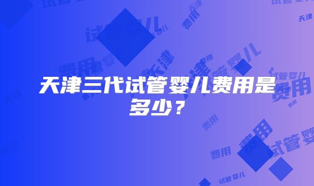 天津三代试管婴儿费用是多少？