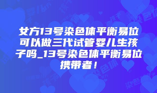 女方13号染色体平衡易位可以做三代试管婴儿生孩子吗_13号染色体平衡易位携带者！