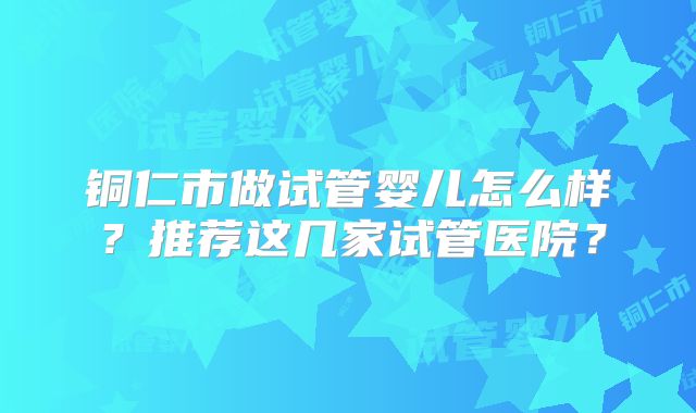铜仁市做试管婴儿怎么样？推荐这几家试管医院？