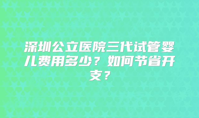 深圳公立医院三代试管婴儿费用多少？如何节省开支？