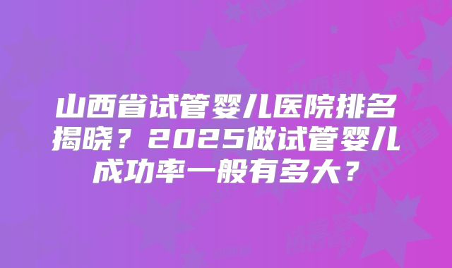 山西省试管婴儿医院排名揭晓？2025做试管婴儿成功率一般有多大？