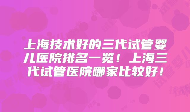 上海技术好的三代试管婴儿医院排名一览！上海三代试管医院哪家比较好！