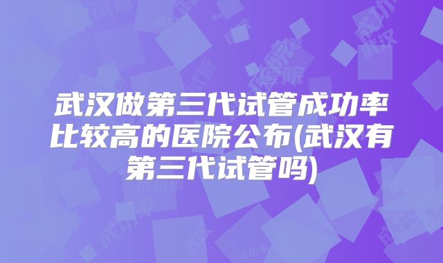 武汉做第三代试管成功率比较高的医院公布(武汉有第三代试管吗)