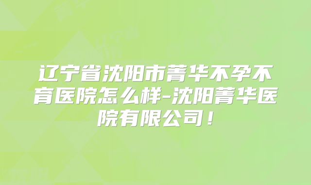 辽宁省沈阳市菁华不孕不育医院怎么样-沈阳菁华医院有限公司!