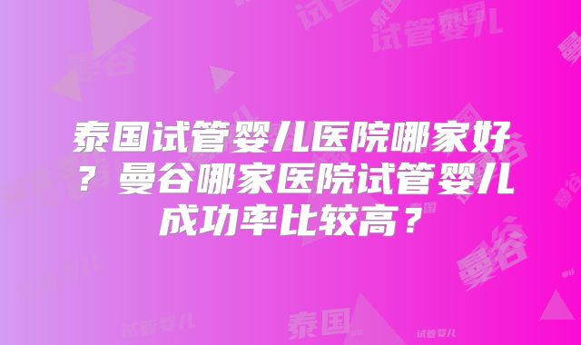 泰国试管婴儿医院哪家好？曼谷哪家医院试管婴儿成功率比较高？