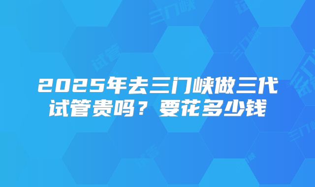 2025年去三门峡做三代试管贵吗？要花多少钱
