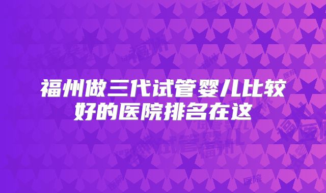 福州做三代试管婴儿比较好的医院排名在这