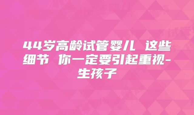 44岁高龄试管婴儿 这些细节 你一定要引起重视-生孩子