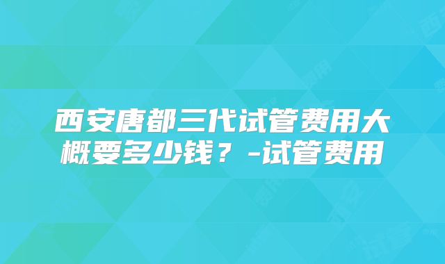 西安唐都三代试管费用大概要多少钱？-试管费用