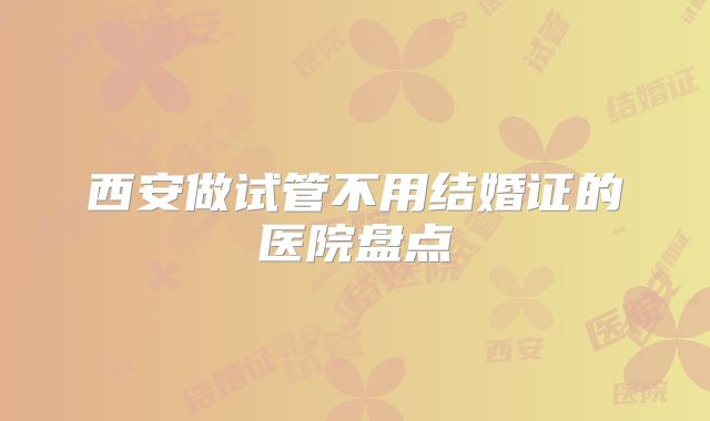 西安做试管不用结婚证的医院盘点