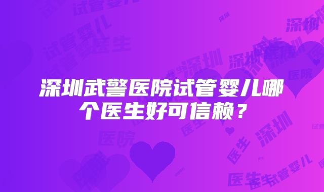 深圳武警医院试管婴儿哪个医生好可信赖?