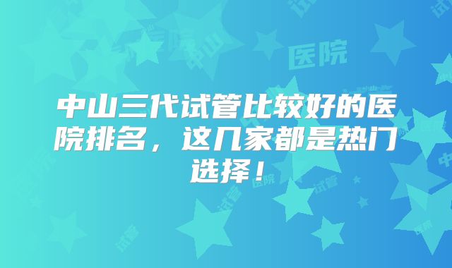 中山三代试管比较好的医院排名，这几家都是热门选择！
