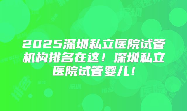2025深圳私立医院试管机构排名在这！深圳私立医院试管婴儿！