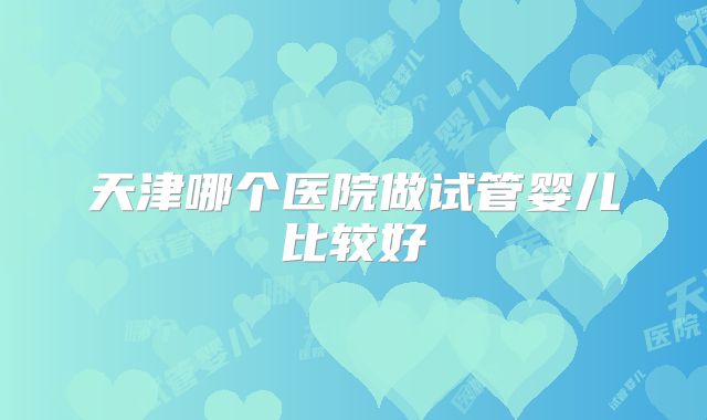 天津哪个医院做试管婴儿比较好