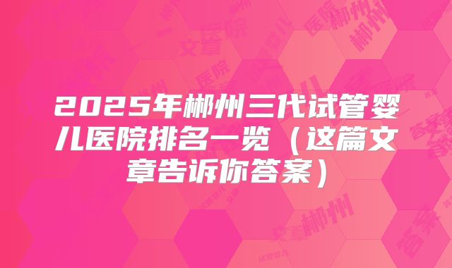 2025年郴州三代试管婴儿医院排名一览（这篇文章告诉你答案）