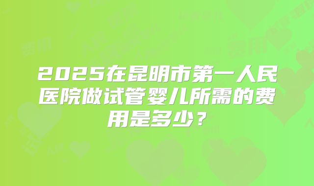 2025在昆明市第一人民医院做试管婴儿所需的费用是多少？