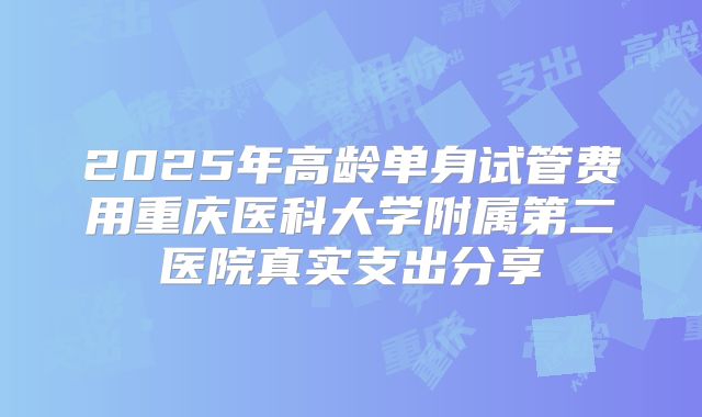 2025年高龄单身试管费用重庆医科大学附属第二医院真实支出分享