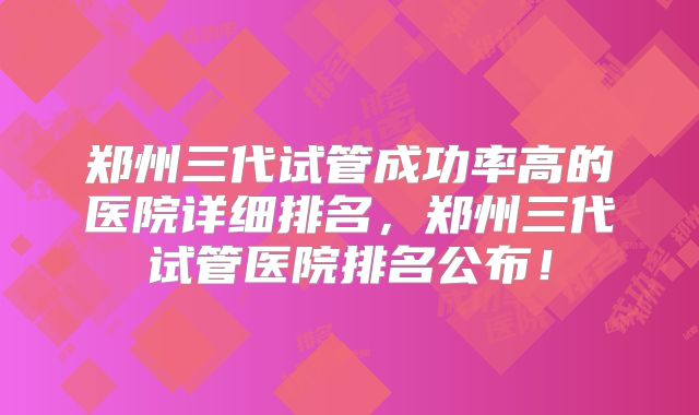 郑州三代试管成功率高的医院详细排名，郑州三代试管医院排名公布！