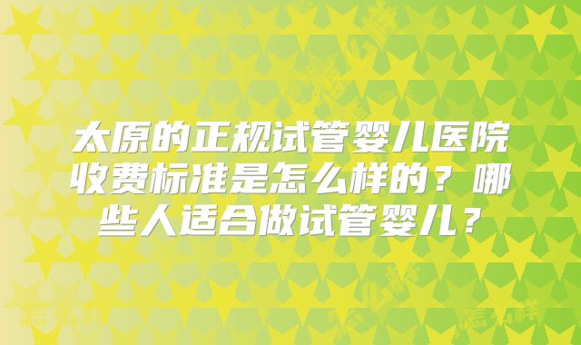太原的正规试管婴儿医院收费标准是怎么样的？哪些人适合做试管婴儿？