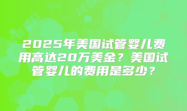 2025年美国试管婴儿费用高达20万美金?美国试管婴儿的费用是多少?