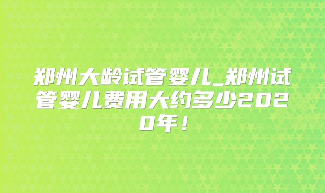 郑州大龄试管婴儿_郑州试管婴儿费用大约多少2020年！