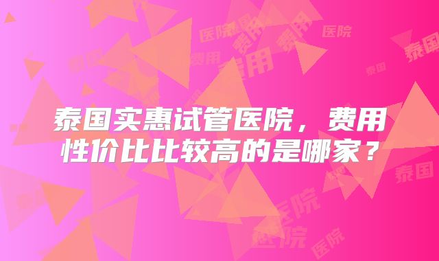 泰国实惠试管医院,费用性价比比较高的是哪家?