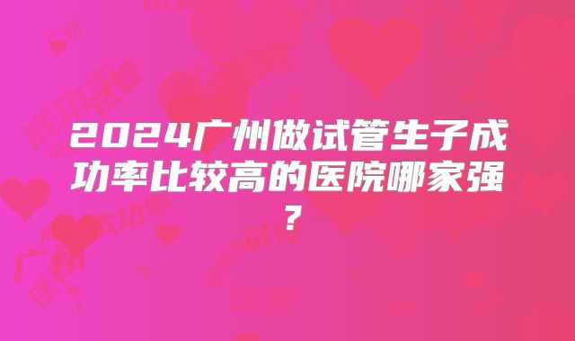 2024广州做试管生子成功率比较高的医院哪家强？