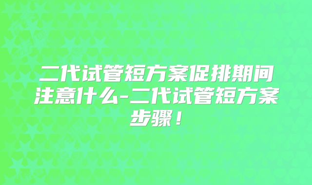 二代试管短方案促排期间注意什么-二代试管短方案步骤！