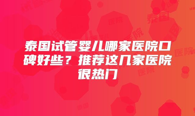 泰国试管婴儿哪家医院口碑好些?推荐这几家医院很热门