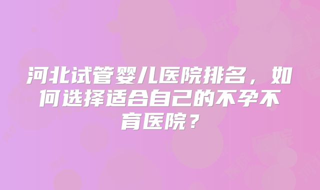 河北试管婴儿医院排名，如何选择适合自己的不孕不育医院？