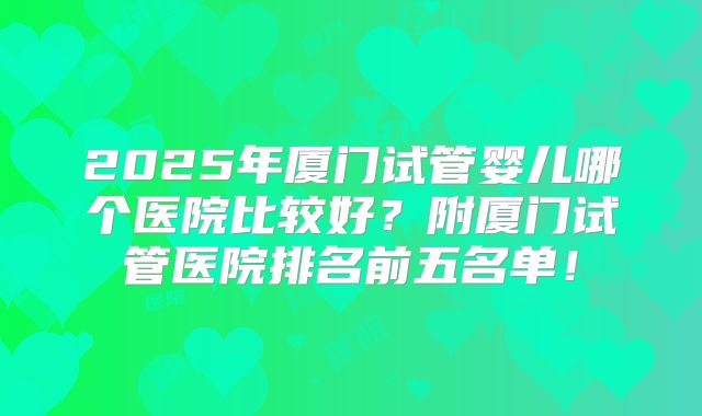 2025年厦门试管婴儿哪个医院比较好？附厦门试管医院排名前五名单！