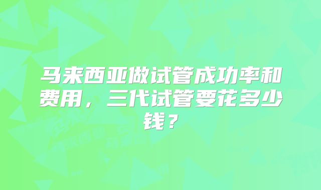 马来西亚做试管成功率和费用，三代试管要花多少钱？