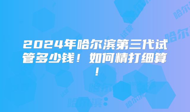 2024年哈尔滨第三代试管多少钱！如何精打细算！