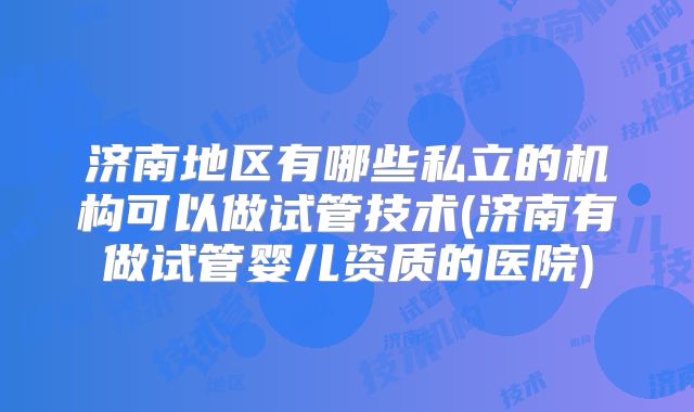 济南地区有哪些私立的机构可以做试管技术(济南有做试管婴儿资质的医院)