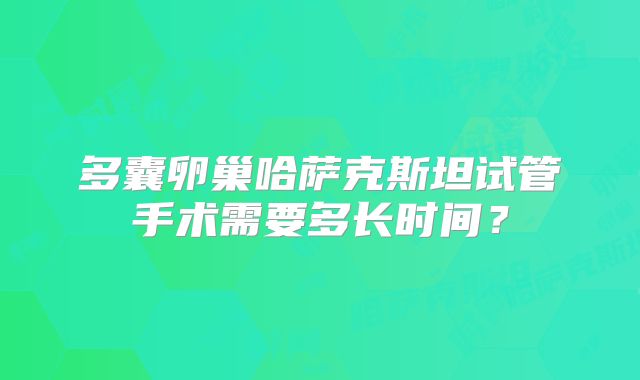 多囊卵巢哈萨克斯坦试管手术需要多长时间？
