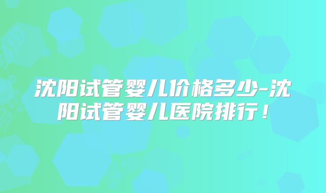 沈阳试管婴儿价格多少-沈阳试管婴儿医院排行！