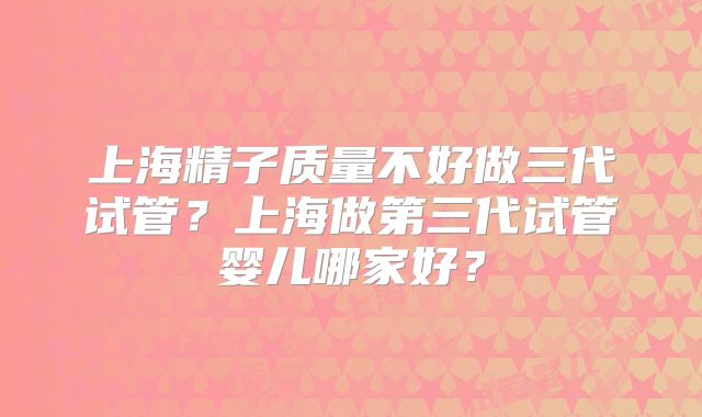 上海精子质量不好做三代试管?上海做第三代试管婴儿哪家好?
