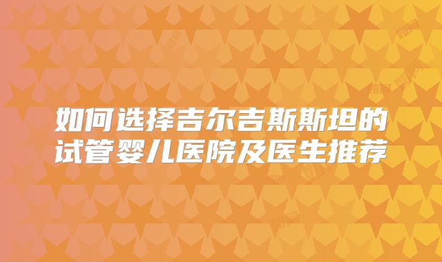 如何选择吉尔吉斯斯坦的试管婴儿医院及医生推荐