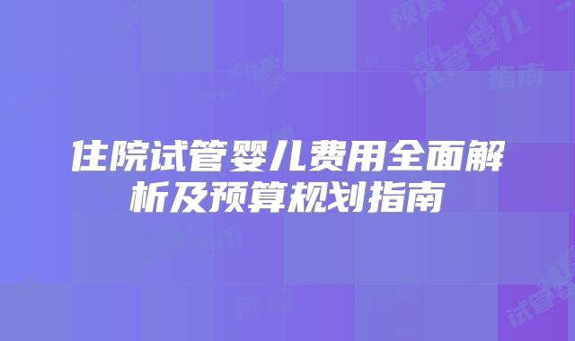 住院试管婴儿费用全面解析及预算规划指南