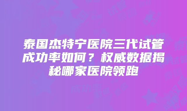 泰国杰特宁医院三代试管成功率如何?权威数据揭秘哪家医院领跑