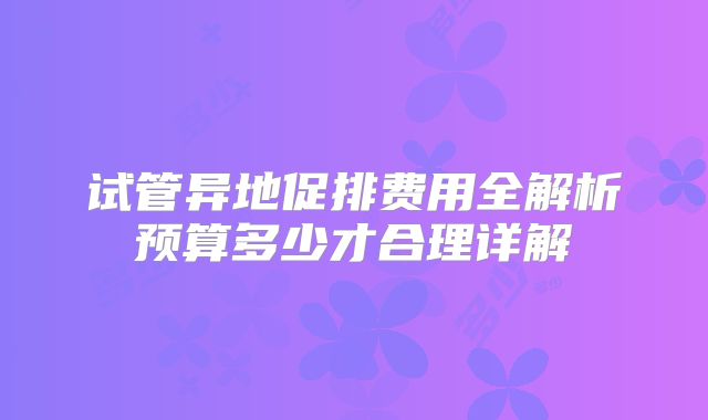 试管异地促排费用全解析预算多少才合理详解