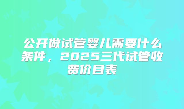 公开做试管婴儿需要什么条件，2025三代试管收费价目表