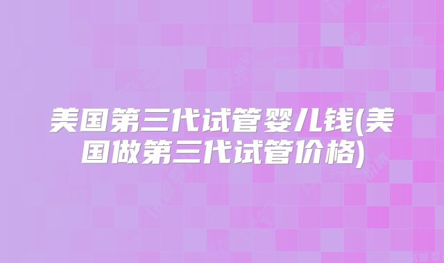 美国第三代试管婴儿钱(美国做第三代试管价格)