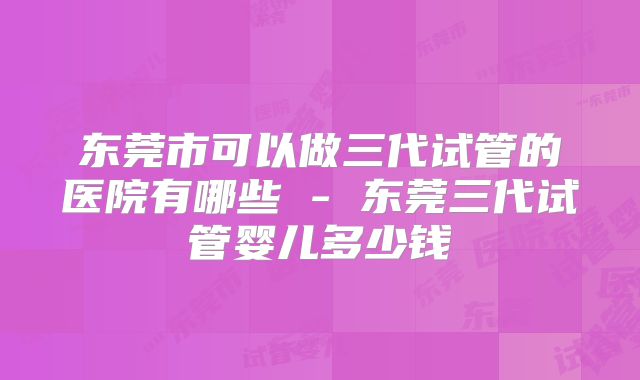 东莞市可以做三代试管的医院有哪些 - 东莞三代试管婴儿多少钱