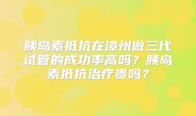 胰岛素抵抗在漳州做三代试管的成功率高吗？胰岛素抵抗治疗贵吗？