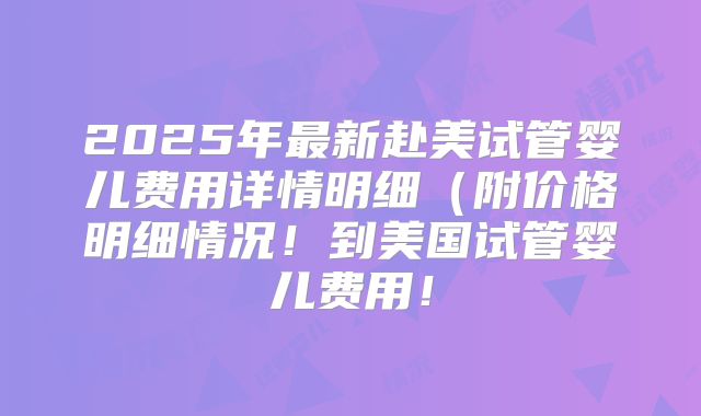 2025年最新赴美试管婴儿费用详情明细(附价格明细情况!到美国试管婴儿费用!
